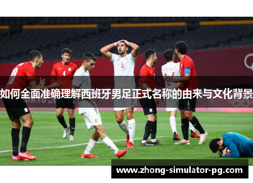 如何全面准确理解西班牙男足正式名称的由来与文化背景