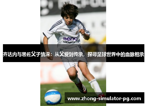 齐达内与恩佐父子情深：从父爱到传承，探寻足球世界中的血脉相承