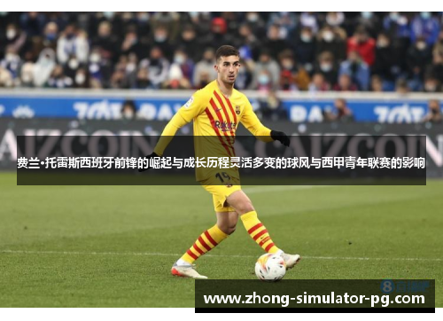 费兰·托雷斯西班牙前锋的崛起与成长历程灵活多变的球风与西甲青年联赛的影响