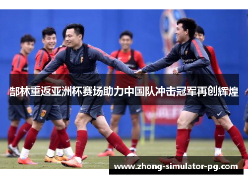郜林重返亚洲杯赛场助力中国队冲击冠军再创辉煌