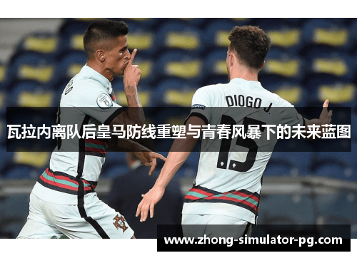 瓦拉内离队后皇马防线重塑与青春风暴下的未来蓝图