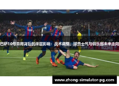 巴萨10号弃用背后的深层影响：战术调整、球员士气与俱乐部未来走向